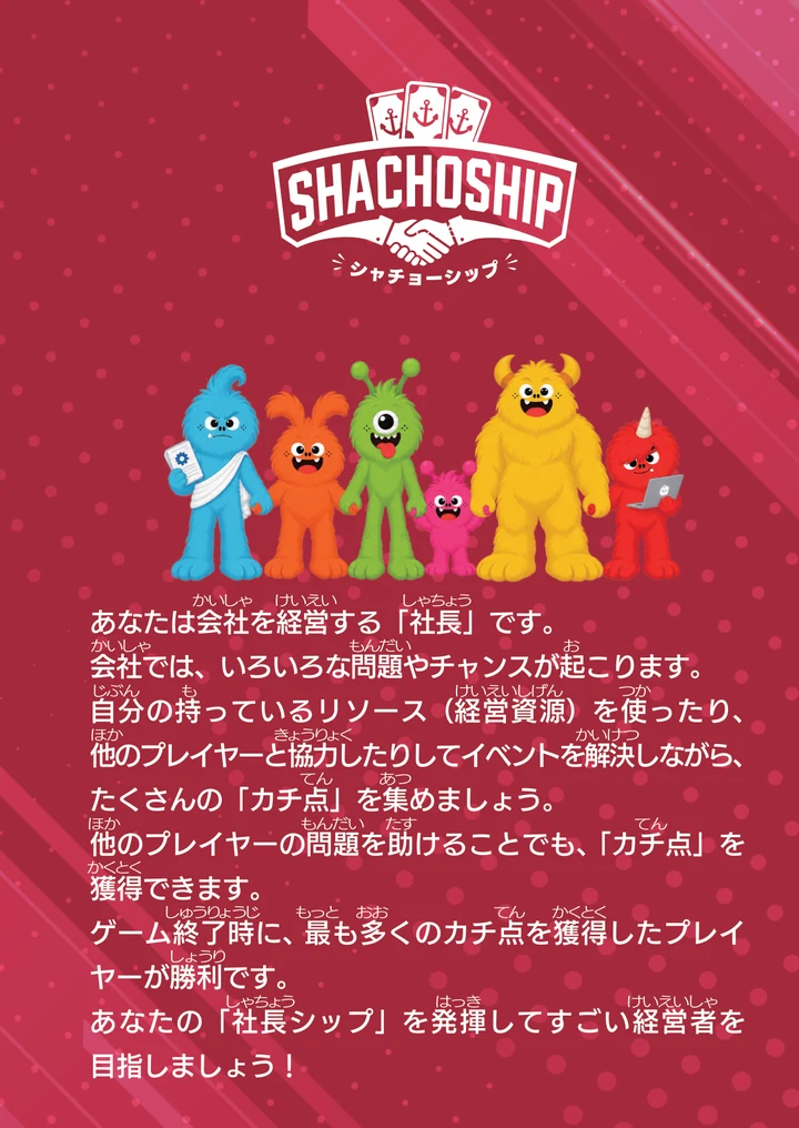 SHACHOSHIPの箱の裏面。ロゴと6体のキャラクター。あなたは会社を経営する「社長」です。会社では、いろいろな問題やチャンスが起こります。自分の持っているリソース（経営資源）を使ったり、他のプレイヤーと協力したりしてイベントを解決しながら、たくさんの「カチ点」を集めましょう。他のプレイヤーの問題を助けることでも、「カチ点」を獲得できます。ゲーム終了時に、最も多くのカチ点を獲得したプレイヤーが勝利です。あなたの「社長シップ」を発揮してすごい経営者を目指しましょう！